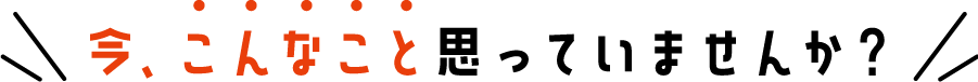 今、こんなこと思っていませんか？
