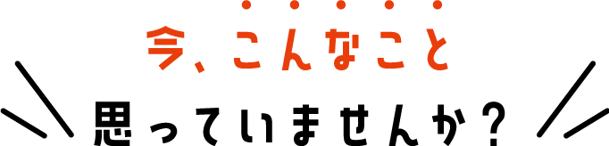 今、こんなこと思っていませんか？